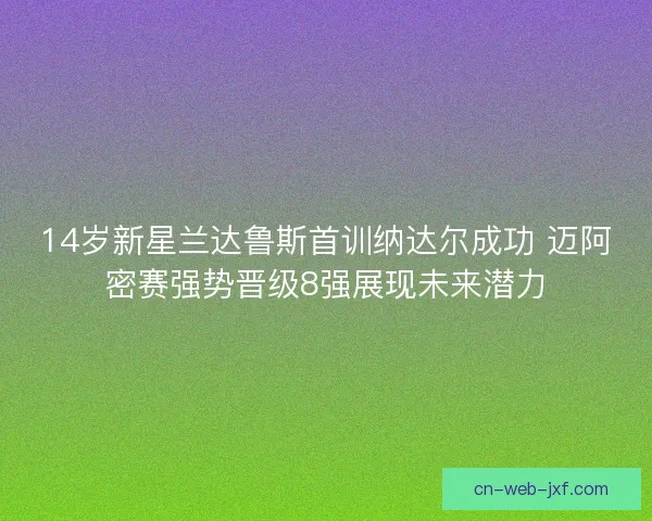 14岁新星兰达鲁斯首训纳达尔成功 迈阿密赛强势晋级8强展现未来潜力 14岁新星兰达鲁斯首训纳达尔成功 迈阿密赛强势晋级8强展现未来潜力