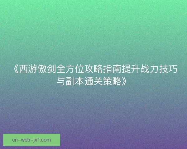 《西游傲剑全方位攻略指南提升战力技巧与副本通关策略》