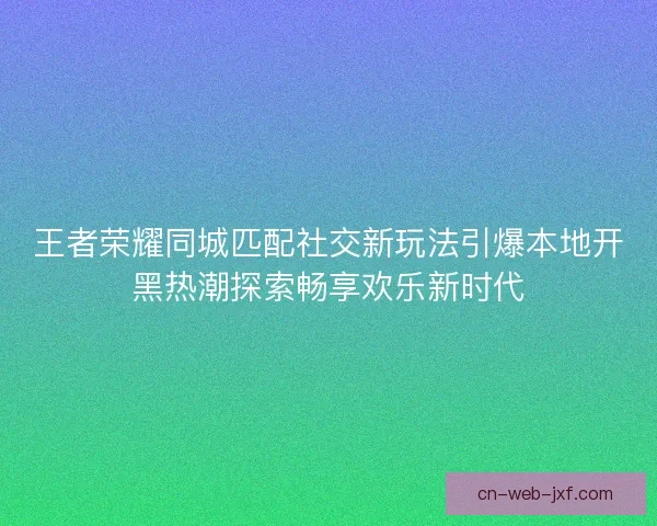 王者荣耀同城匹配社交新玩法引爆本地开黑热潮探索畅享欢乐新时代