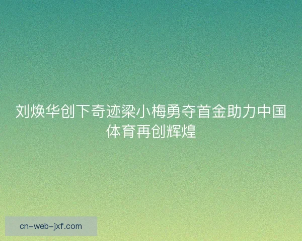 刘焕华创下奇迹梁小梅勇夺首金助力中国体育再创辉煌