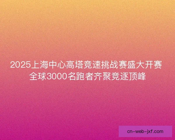 2025上海中心高塔竞速挑战赛盛大开赛 全球3000名跑者齐聚竞逐顶峰